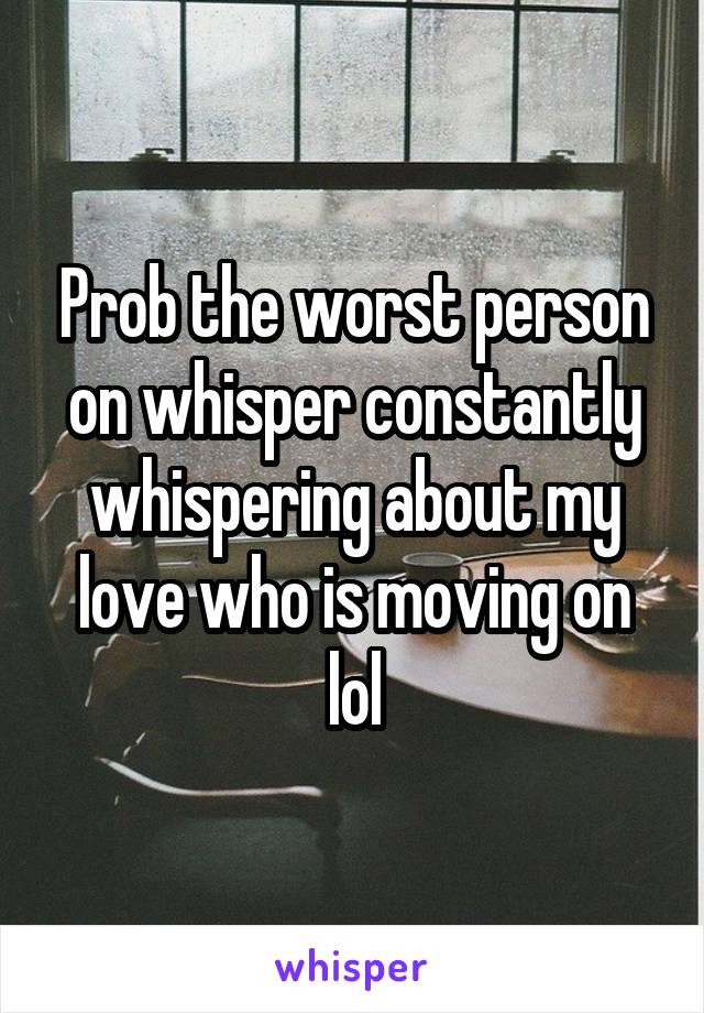 Prob the worst person on whisper constantly whispering about my love who is moving on lol
