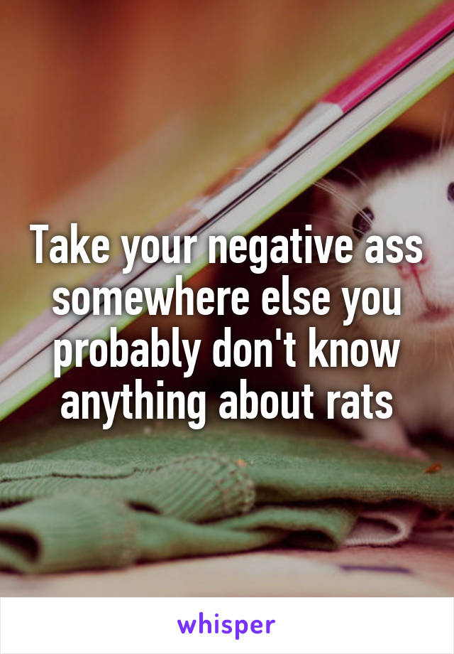 Take your negative ass somewhere else you probably don't know anything about rats