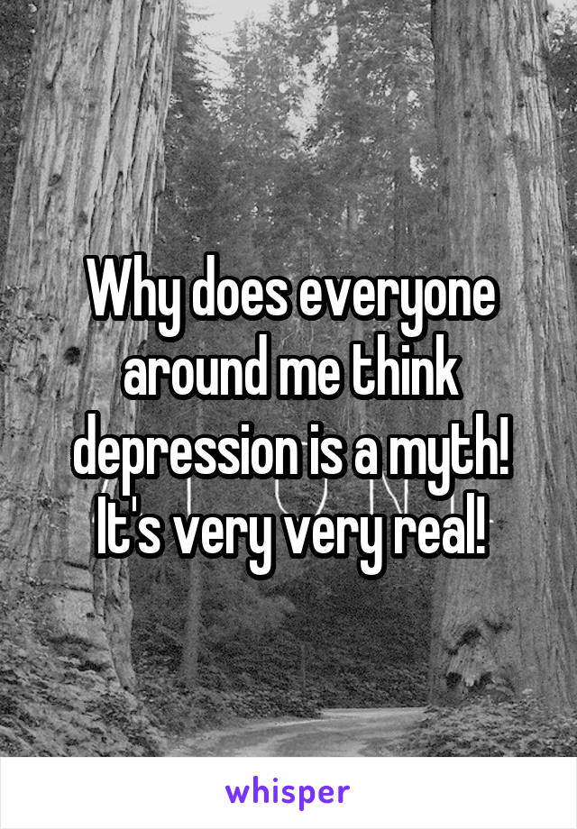 Why does everyone around me think depression is a myth! It's very very real!