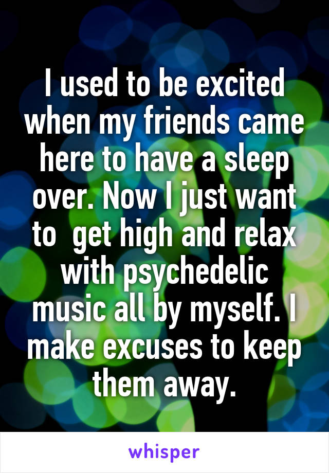 I used to be excited when my friends came here to have a sleep over. Now I just want to  get high and relax with psychedelic music all by myself. I make excuses to keep them away.
