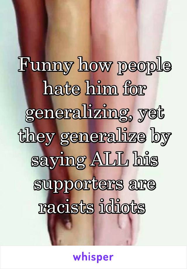 Funny how people hate him for generalizing, yet they generalize by saying ALL his supporters are racists idiots 