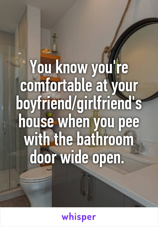 You know you're comfortable at your boyfriend/girlfriend's house when you pee with the bathroom door wide open. 