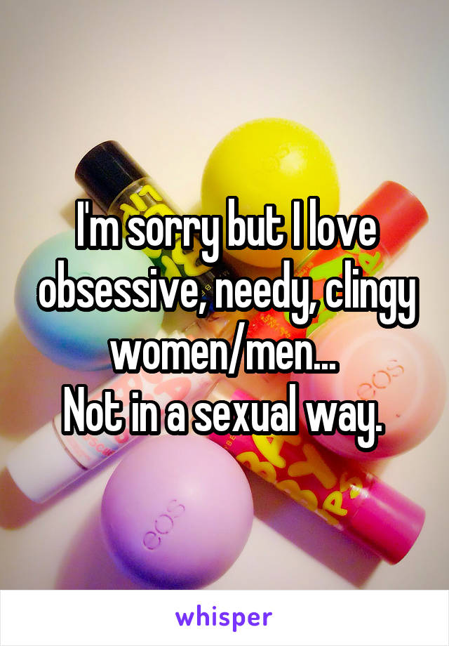 I'm sorry but I love obsessive, needy, clingy women/men... 
Not in a sexual way. 
