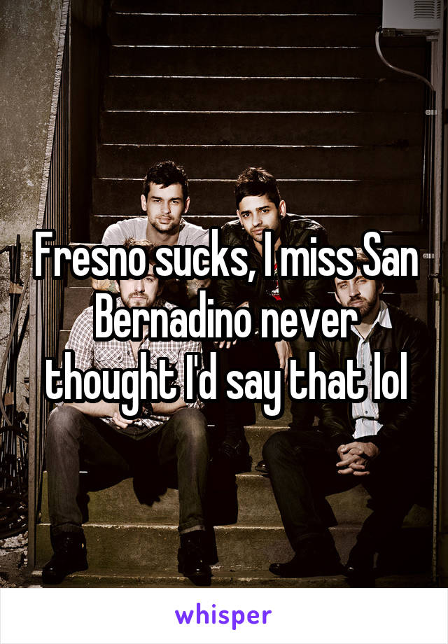 Fresno sucks, I miss San Bernadino never thought I'd say that lol