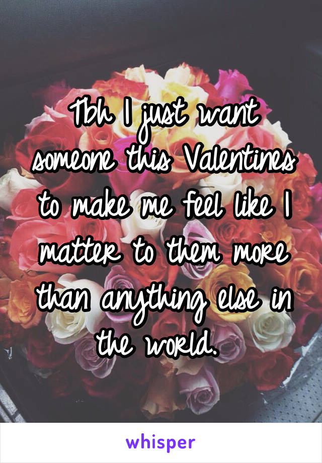 Tbh I just want someone this Valentines to make me feel like I matter to them more than anything else in the world. 