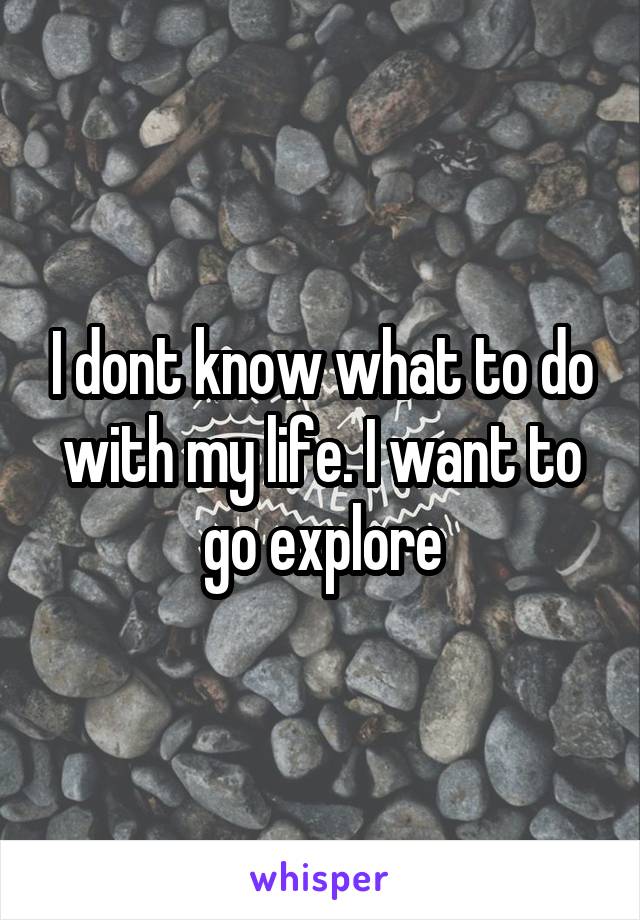 I dont know what to do with my life. I want to go explore