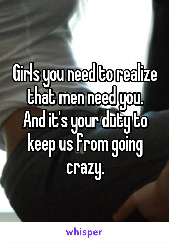 Girls you need to realize that men need you.
And it's your duty to keep us from going crazy.