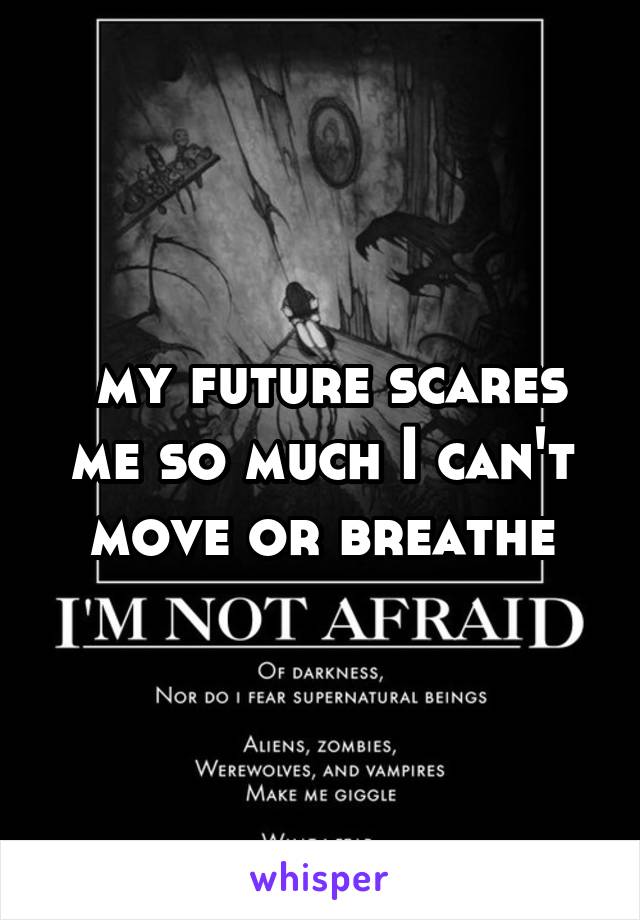  my future scares me so much I can't move or breathe