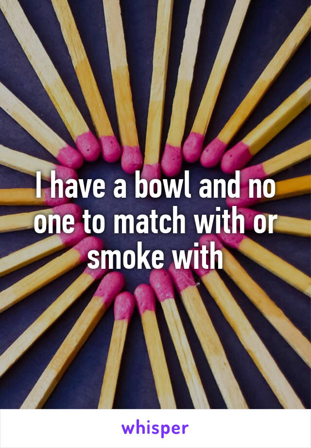 I have a bowl and no one to match with or smoke with