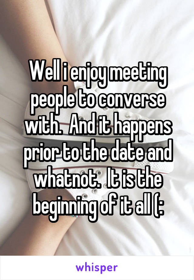 Well i enjoy meeting people to converse with.  And it happens prior to the date and whatnot.  It is the beginning of it all (: