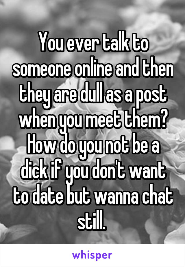 You ever talk to someone online and then they are dull as a post when you meet them? How do you not be a dick if you don't want to date but wanna chat still. 