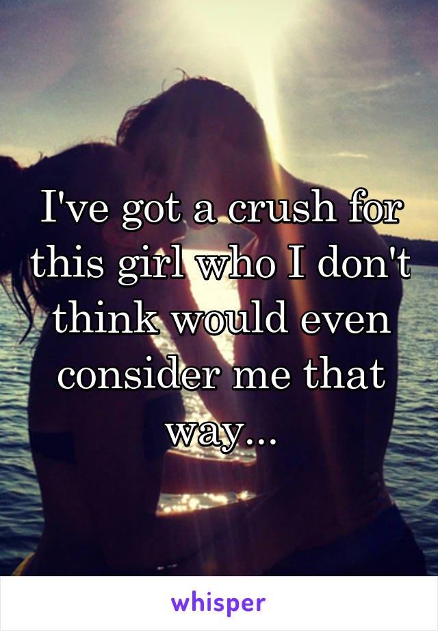 I've got a crush for this girl who I don't think would even consider me that way...