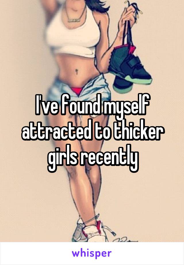 I've found myself attracted to thicker girls recently