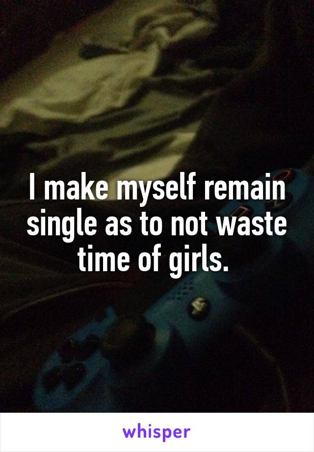 I make myself remain single as to not waste time of girls. 