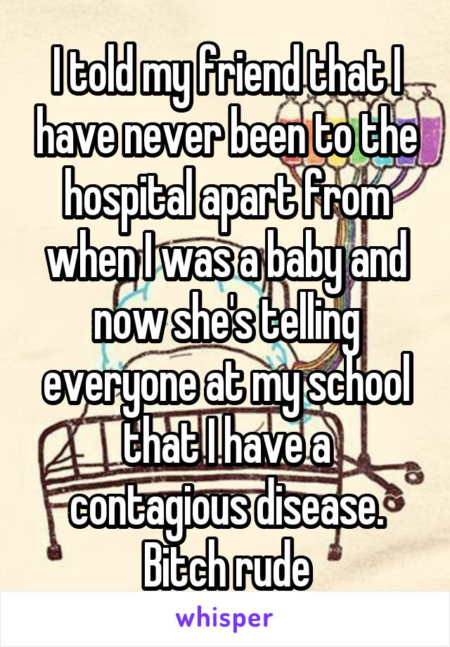 I told my friend that I have never been to the hospital apart from when I was a baby and now she's telling everyone at my school that I have a contagious disease. Bitch rude