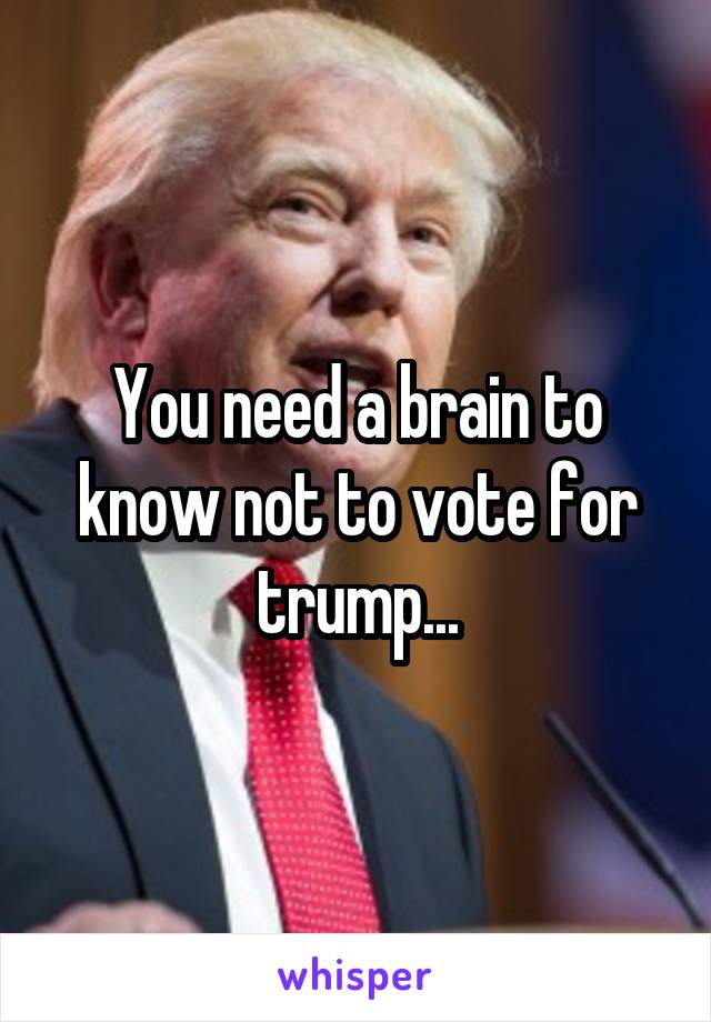 You need a brain to know not to vote for trump...