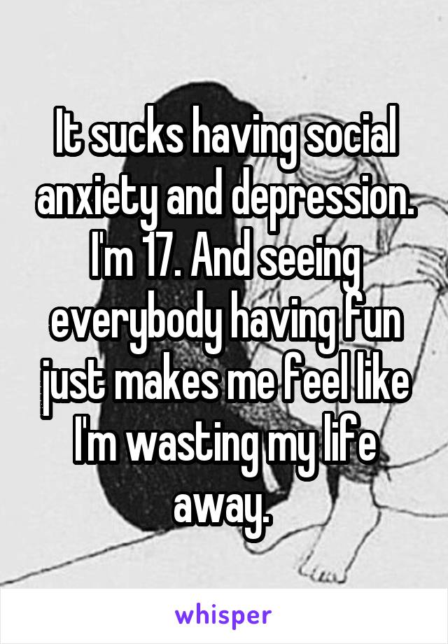 It sucks having social anxiety and depression. I'm 17. And seeing everybody having fun just makes me feel like I'm wasting my life away. 