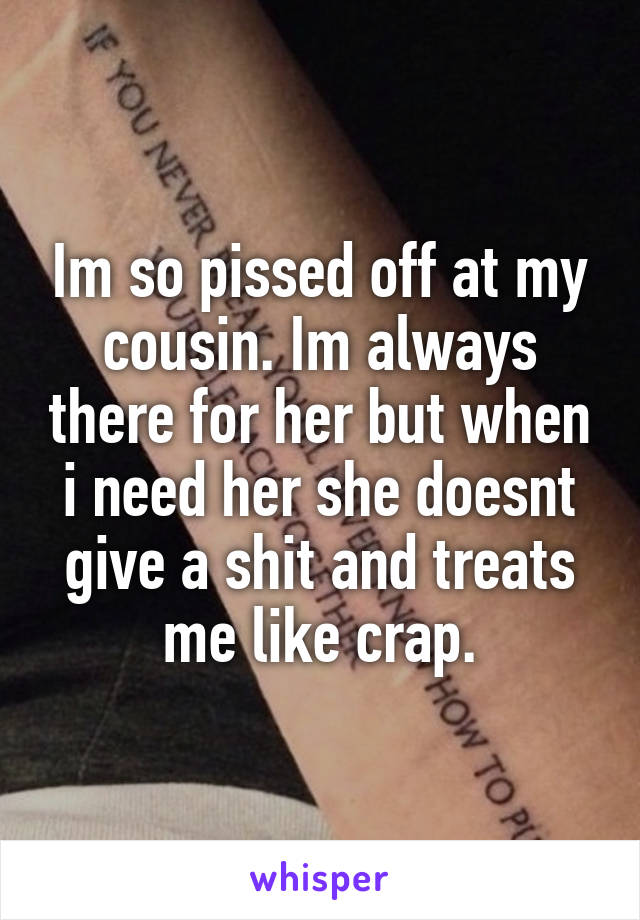 Im so pissed off at my cousin. Im always there for her but when i need her she doesnt give a shit and treats me like crap.