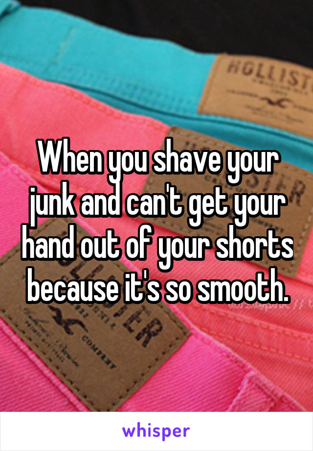 When you shave your junk and can't get your hand out of your shorts because it's so smooth.