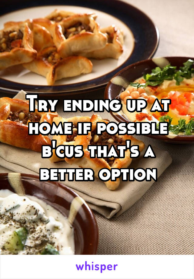 Try ending up at home if possible b'cus that's a better option