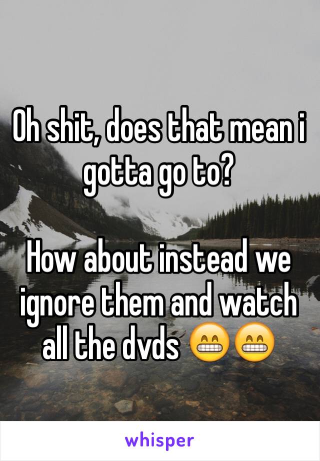 Oh shit, does that mean i gotta go to? 

How about instead we ignore them and watch all the dvds 😁😁