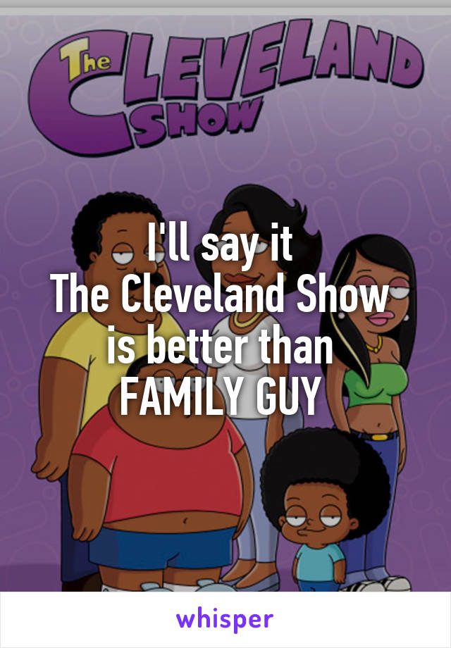 I'll say it 
The Cleveland Show 
is better than 
FAMILY GUY 