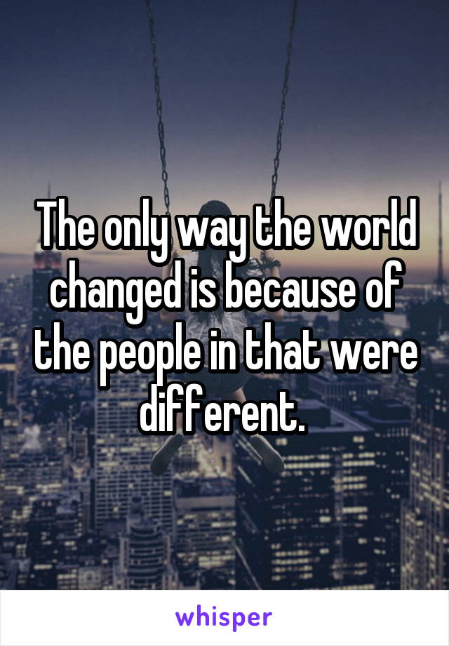 The only way the world changed is because of the people in that were different. 