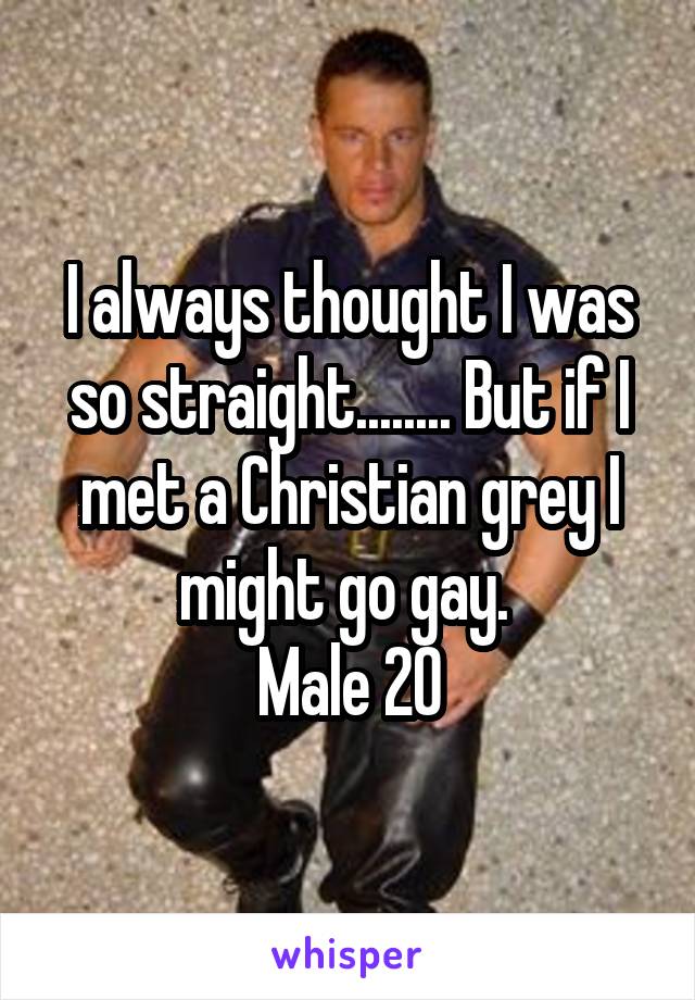 I always thought I was so straight........ But if I met a Christian grey I might go gay. 
Male 20