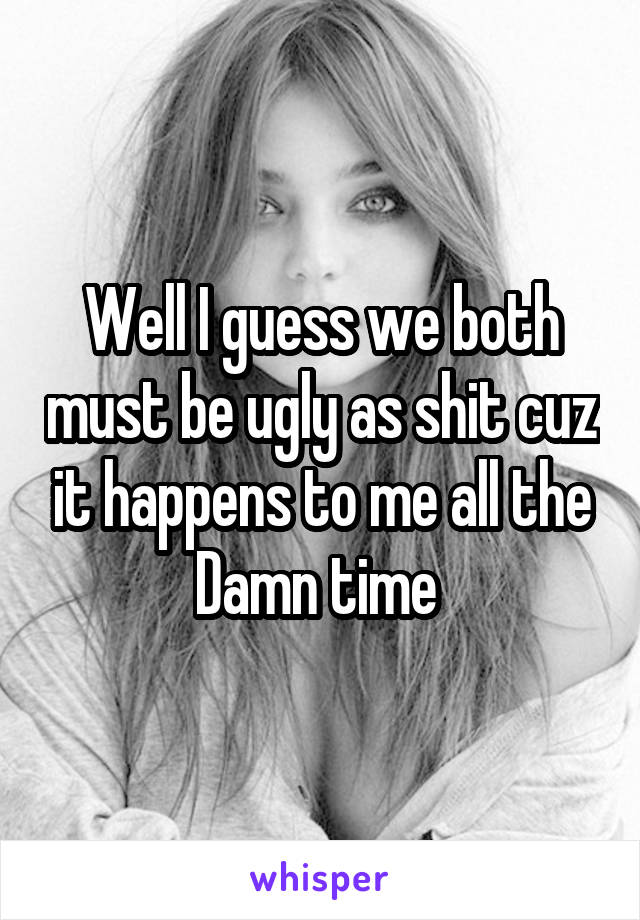 Well I guess we both must be ugly as shit cuz it happens to me all the Damn time 