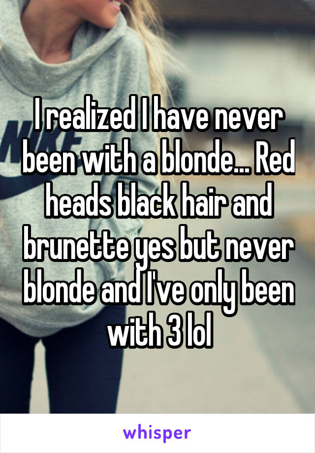 I realized I have never been with a blonde... Red heads black hair and brunette yes but never blonde and I've only been with 3 lol