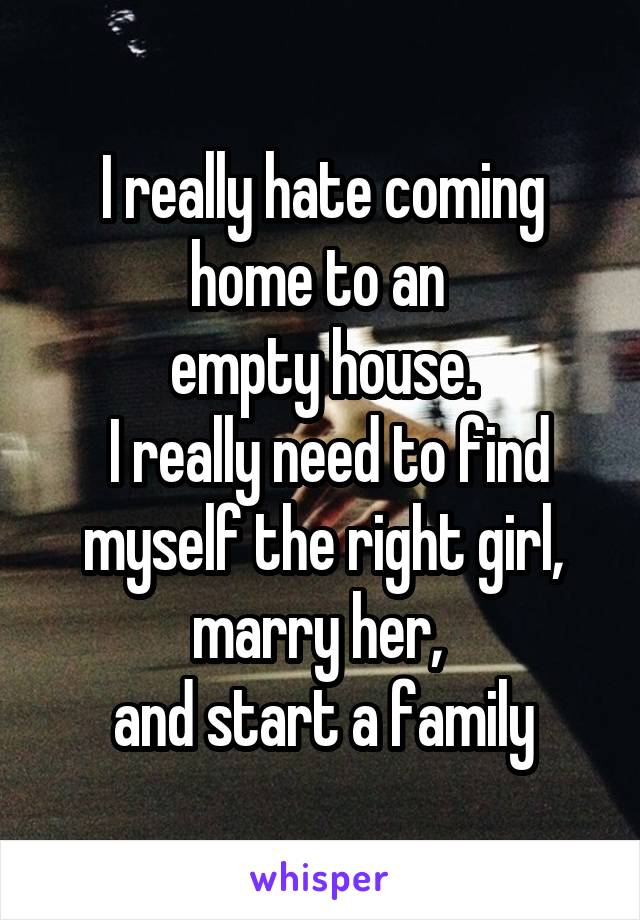 I really hate coming home to an 
empty house.
 I really need to find myself the right girl, marry her, 
and start a family