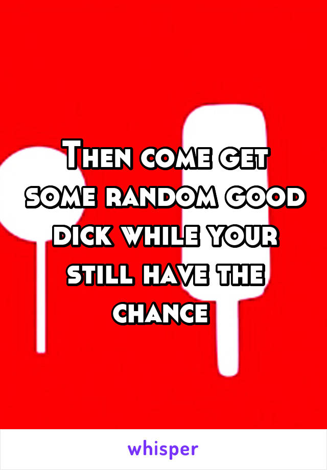 Then come get some random good dick while your still have the chance 