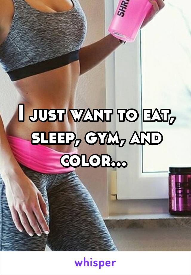 I just want to eat, sleep, gym, and color... 