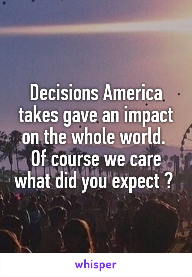 Decisions America takes gave an impact on the whole world. 
Of course we care what did you expect ? 