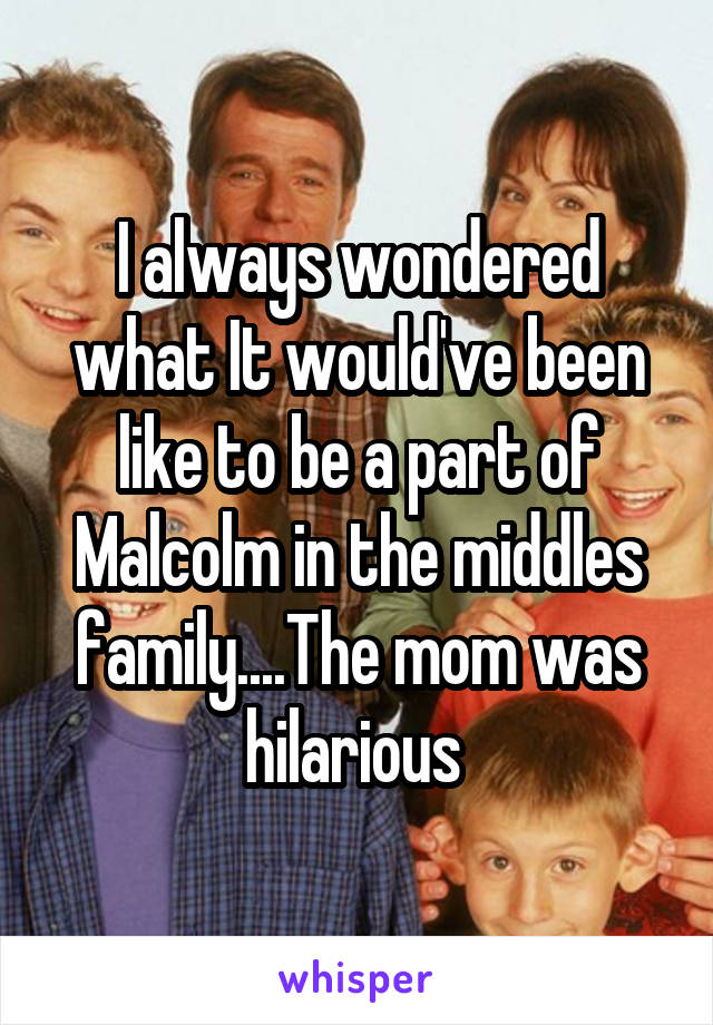 I always wondered what It would've been like to be a part of Malcolm in the middles family....The mom was hilarious 