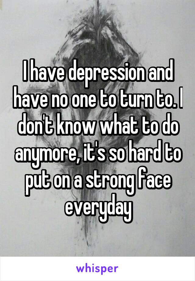 I have depression and have no one to turn to. I don't know what to do anymore, it's so hard to put on a strong face everyday
