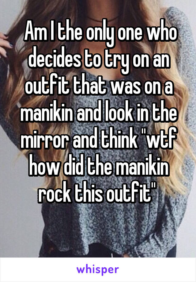  Am I the only one who decides to try on an outfit that was on a manikin and look in the mirror and think "wtf how did the manikin rock this outfit" 

