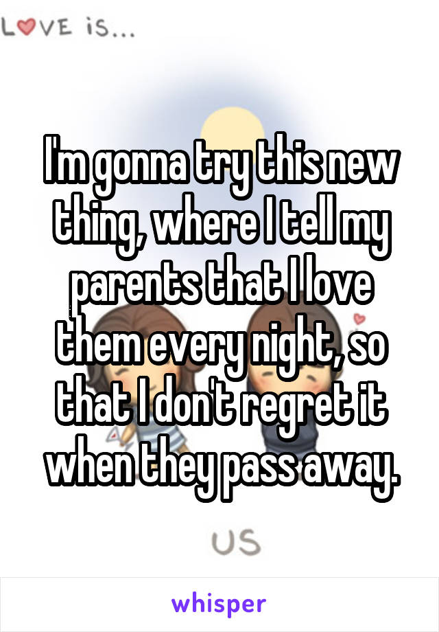 I'm gonna try this new thing, where I tell my parents that I love them every night, so that I don't regret it when they pass away.