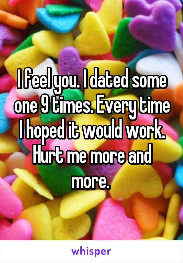 I feel you. I dated some one 9 times. Every time I hoped it would work. Hurt me more and more. 