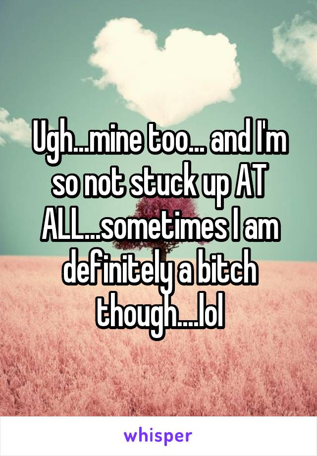 Ugh...mine too... and I'm so not stuck up AT ALL...sometimes I am definitely a bitch though....lol