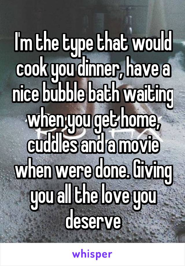 I'm the type that would cook you dinner, have a nice bubble bath waiting when you get home, cuddles and a movie when were done. Giving you all the love you deserve