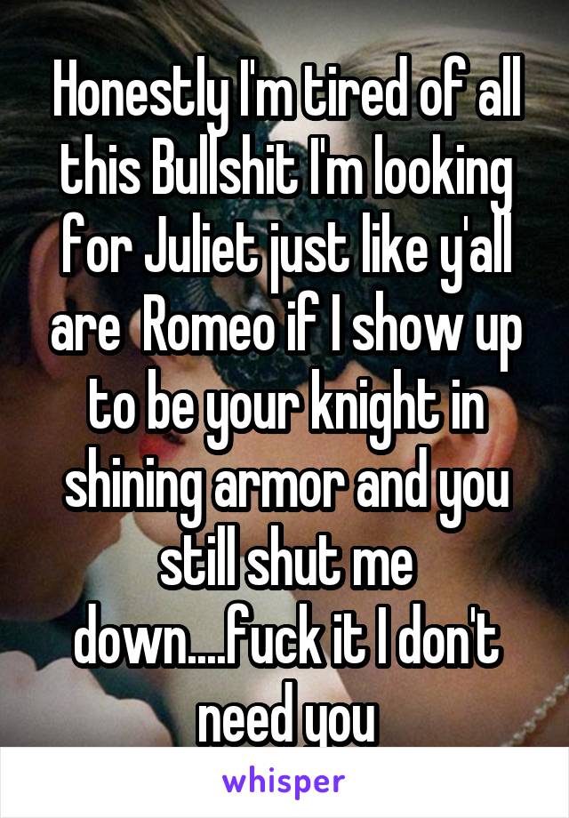Honestly I'm tired of all this Bullshit I'm looking for Juliet just like y'all are  Romeo if I show up to be your knight in shining armor and you still shut me down....fuck it I don't need you