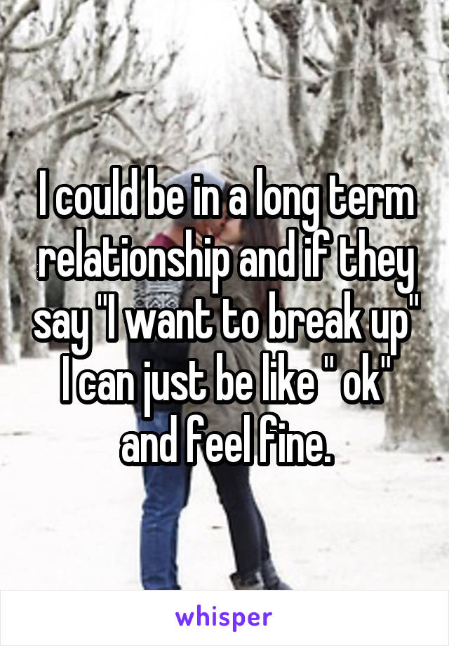 I could be in a long term relationship and if they say "I want to break up" I can just be like " ok" and feel fine.