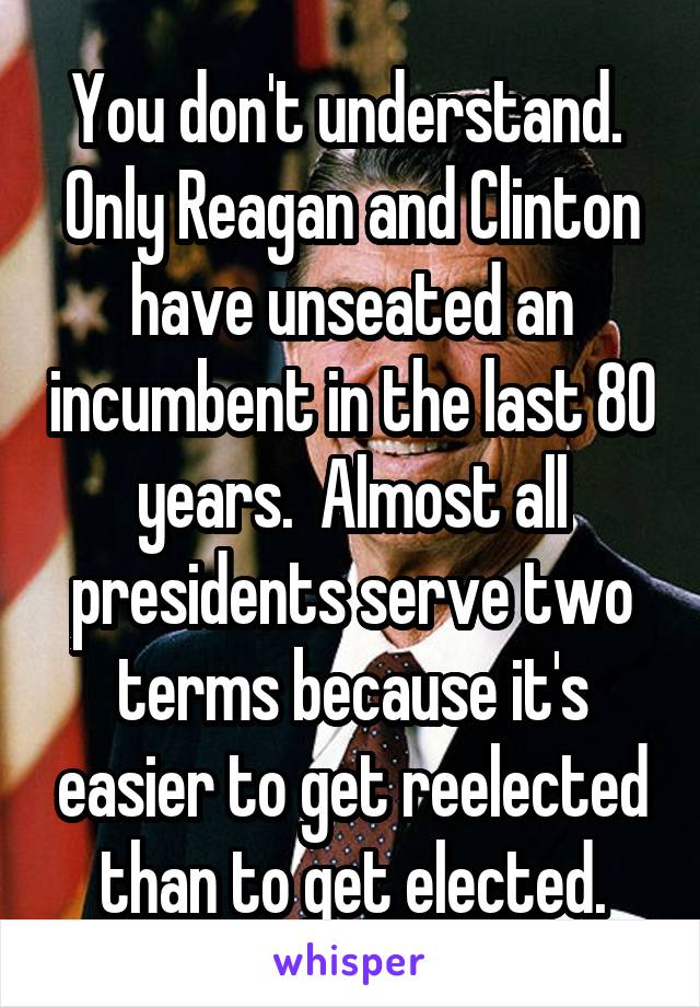 You don't understand.  Only Reagan and Clinton have unseated an incumbent in the last 80 years.  Almost all presidents serve two terms because it's easier to get reelected than to get elected.