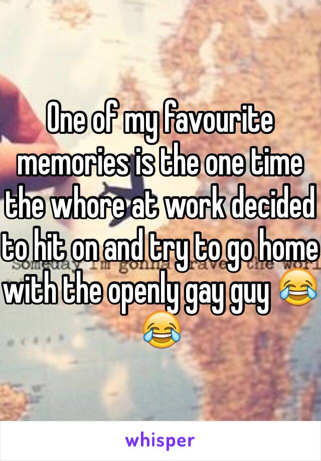 One of my favourite memories is the one time the whore at work decided to hit on and try to go home with the openly gay guy 😂😂