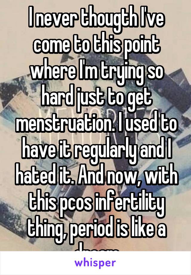 I never thougth I've come to this point where I'm trying so hard just to get menstruation. I used to have it regularly and I hated it. And now, with this pcos infertility thing, period is like a dream