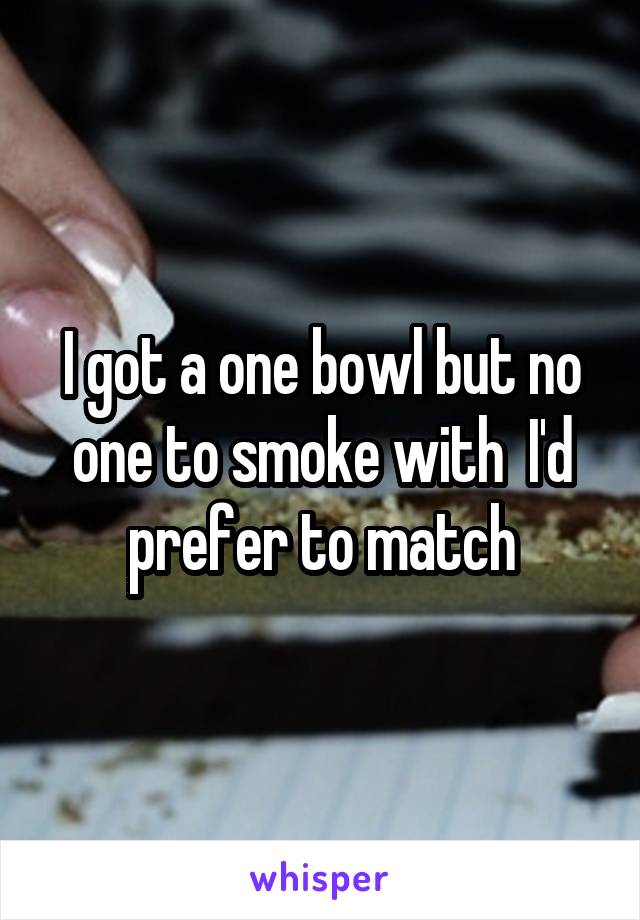 I got a one bowl but no one to smoke with  I'd prefer to match