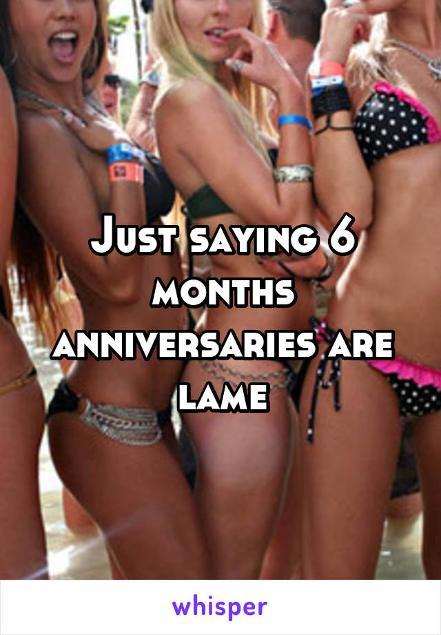 Just saying 6 months anniversaries are lame
