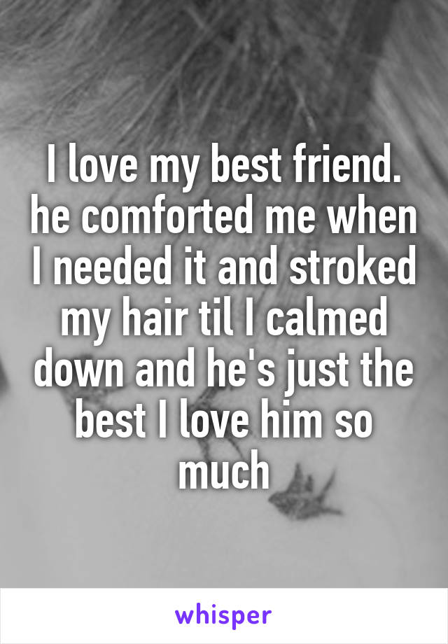I love my best friend. he comforted me when I needed it and stroked my hair til I calmed down and he's just the best I love him so much