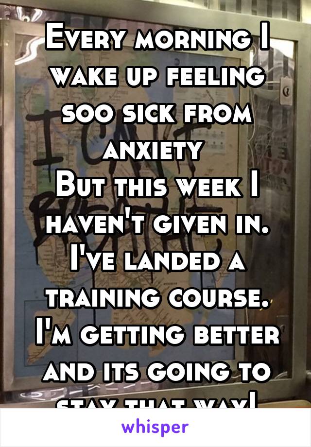 Every morning I wake up feeling soo sick from anxiety 
But this week I haven't given in.
I've landed a training course.
I'm getting better and its going to stay that way!